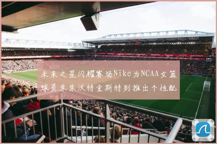 未来之星闪耀赛场Nike为NCAA女篮球员朱朱沃特金斯特别推出个性配色球鞋