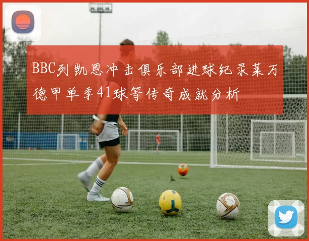 BBC列凯恩冲击俱乐部进球纪录莱万德甲单季41球等传奇成就分析