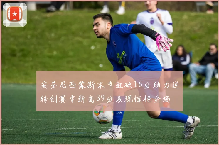 安芬尼西蒙斯末节狂砍16分助力逆转创赛季新高39分表现惊艳全场