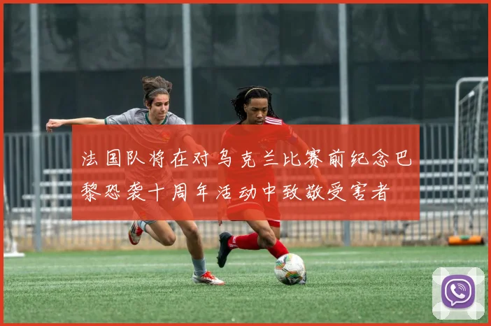 法国队将在对乌克兰比赛前纪念巴黎恐袭十周年活动中致敬受害者