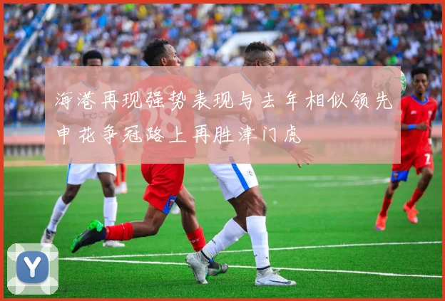海港再现强势表现与去年相似领先申花争冠路上再胜津门虎