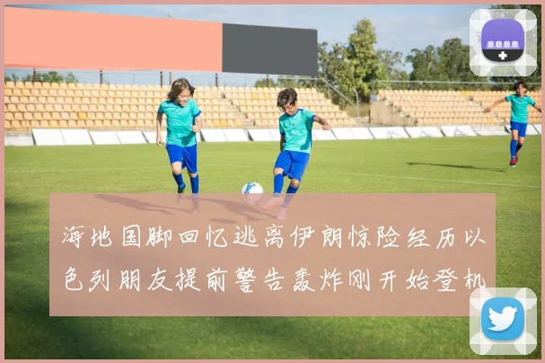 海地国脚回忆逃离伊朗惊险经历以色列朋友提前警告轰炸刚开始登机时刻