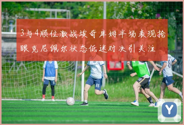 3与4顺位激战埃奇库姆半场表现抢眼克尼佩尔状态低迷对决引关注