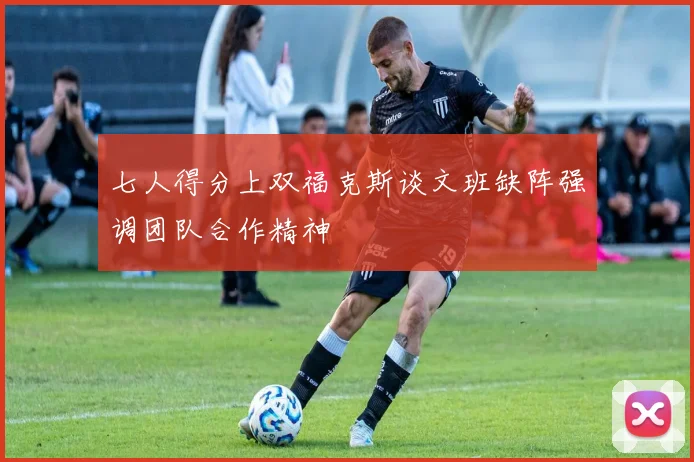 七人得分上双福克斯谈文班缺阵强调团队合作精神