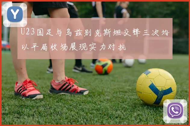 U23国足与乌兹别克斯坦交锋三次均以平局收场展现实力对抗