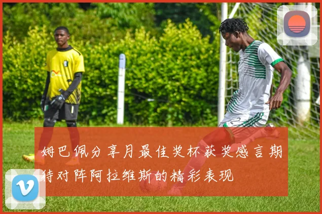 姆巴佩分享月最佳奖杯获奖感言期待对阵阿拉维斯的精彩表现