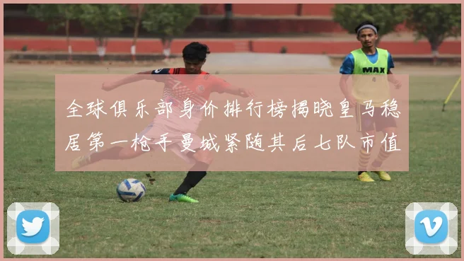 全球俱乐部身价排行榜揭晓皇马稳居第一枪手曼城紧随其后七队市值超十亿