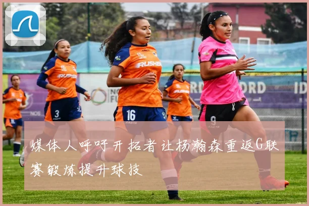 媒体人呼吁开拓者让杨瀚森重返G联赛锻炼提升球技