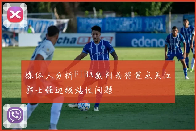 媒体人分析FIBA裁判或将重点关注郭士强边线站位问题