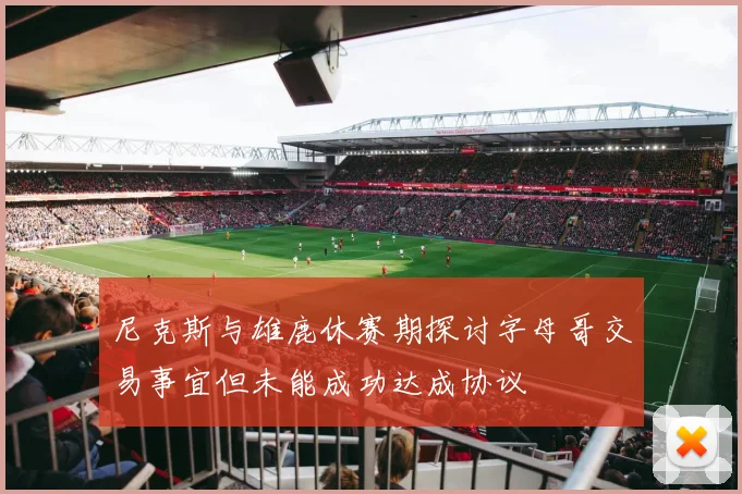 尼克斯与雄鹿休赛期探讨字母哥交易事宜但未能成功达成协议