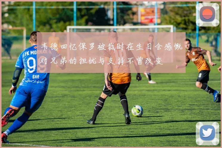 韦德回忆保罗被裁时在生日会感慨对兄弟的担忧与支持不曾改变