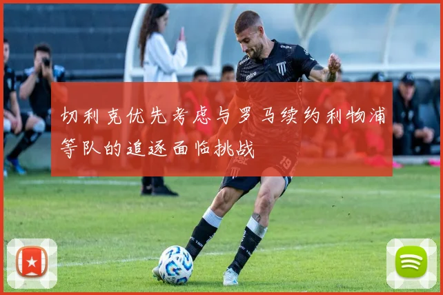 切利克优先考虑与罗马续约利物浦等队的追逐面临挑战