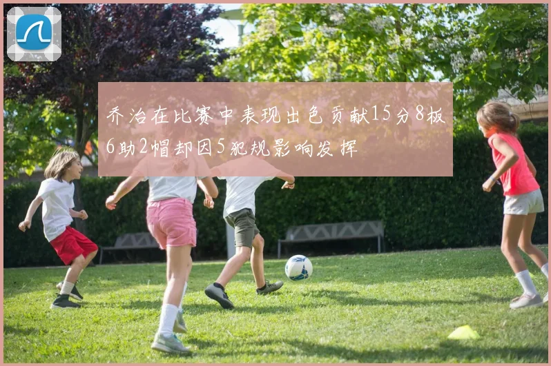 乔治在比赛中表现出色贡献15分8板6助2帽却因5犯规影响发挥