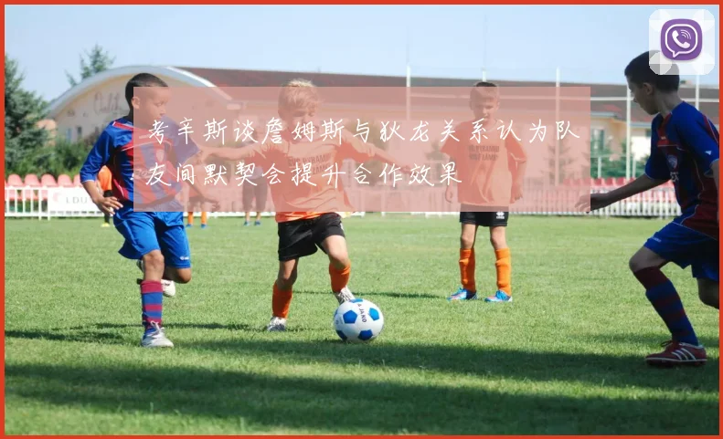 考辛斯谈詹姆斯与狄龙关系认为队友间默契会提升合作效果