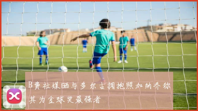 B费社媒晒与多尔古拥抱照加纳乔称其为金球奖最强者