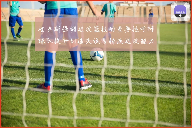 福克斯强调进攻篮板的重要性呼吁球队提升制造失误与转换进攻能力