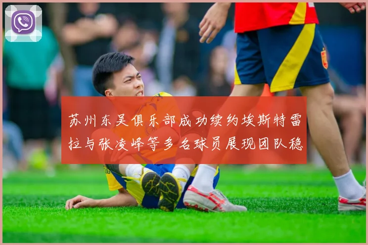 苏州东吴俱乐部成功续约埃斯特雷拉与张凌峰等多名球员展现团队稳定性