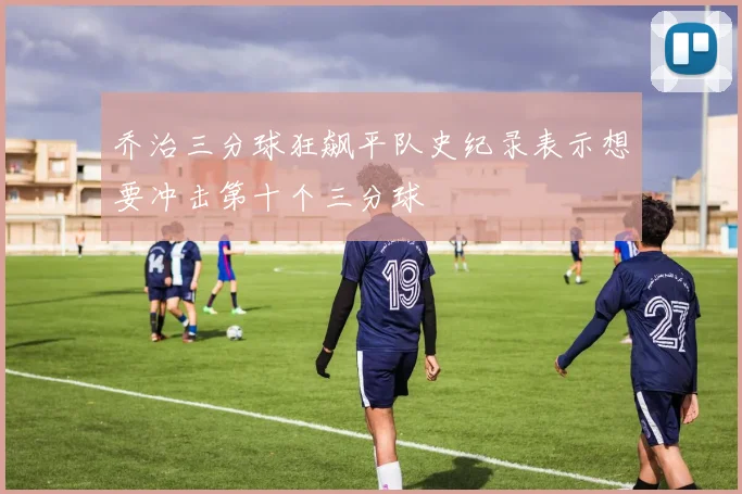 乔治三分球狂飙平队史纪录表示想要冲击第十个三分球