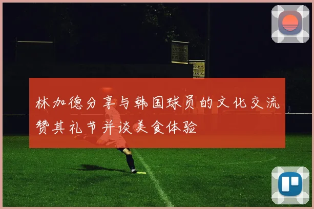 林加德分享与韩国球员的文化交流赞其礼节并谈美食体验