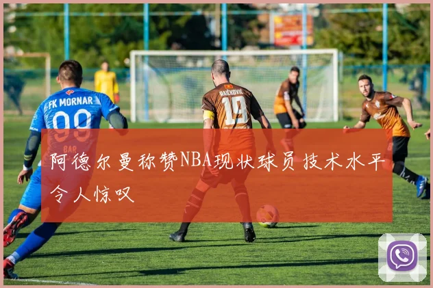 阿德尔曼称赞NBA现状球员技术水平令人惊叹