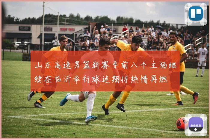 山东高速男篮新赛季前八个主场继续在临沂举行球迷期待热情再燃