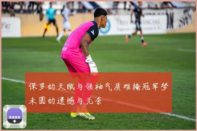 保罗的天赋与领袖气质难掩冠军梦未圆的遗憾与无奈