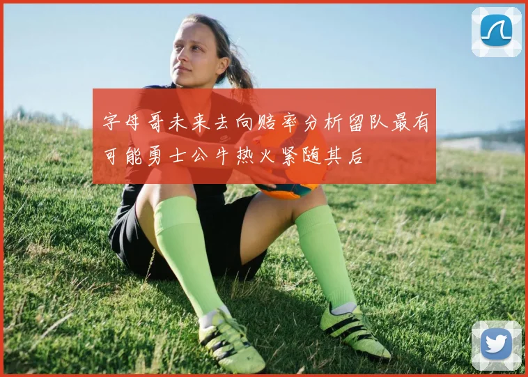 字母哥未来去向赔率分析留队最有可能勇士公牛热火紧随其后