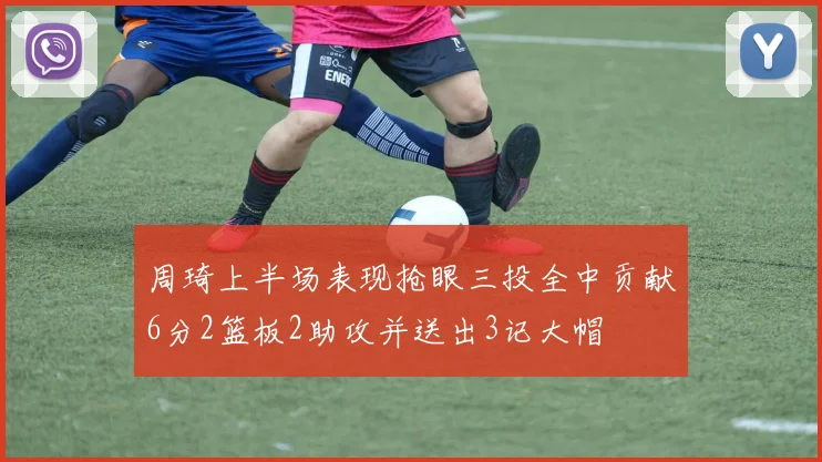 周琦上半场表现抢眼三投全中贡献6分2篮板2助攻并送出3记大帽